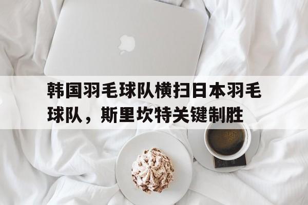 韩国羽毛球队横扫日本羽毛球队，斯里坎特关键制胜的简单介绍